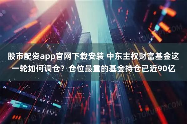 股市配资app官网下载安装 中东主权财富基金这一轮如何调仓？仓位最重的基金持仓已近90亿