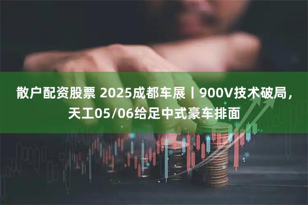 散户配资股票 2025成都车展丨900V技术破局，天工05/06给足中式豪车排面