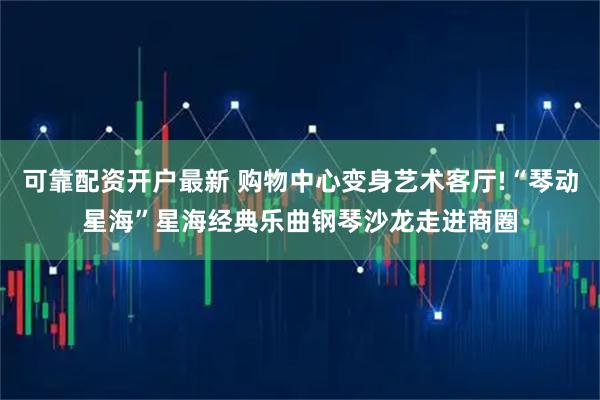 可靠配资开户最新 购物中心变身艺术客厅!“琴动星海”星海经典乐曲钢琴沙龙走进商圈