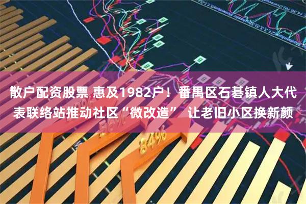 散户配资股票 惠及1982户！番禺区石碁镇人大代表联络站推动社区“微改造”  让老旧小区换新颜