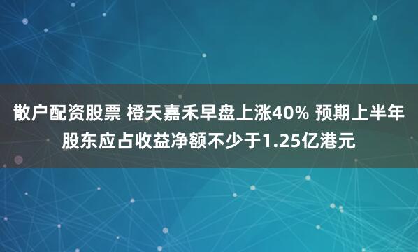 散户配资股票 橙天嘉禾早盘上涨40% 预期上半年股东应占收益净额不少于1.25亿港元