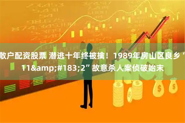 散户配资股票 潜逃十年终被擒！1989年房山区良乡“11&#183;2”故意杀人案侦破始末