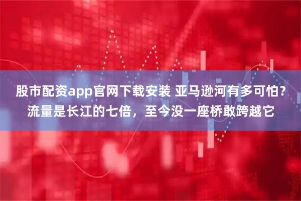 股市配资app官网下载安装 亚马逊河有多可怕？流量是长江的七倍，至今没一座桥敢跨越它