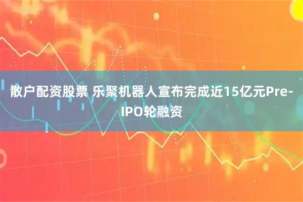 散户配资股票 乐聚机器人宣布完成近15亿元Pre-IPO轮融资