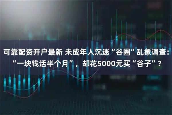 可靠配资开户最新 未成年人沉迷“谷圈”乱象调查：“一块钱活半个月”，却花5000元买“谷子”？