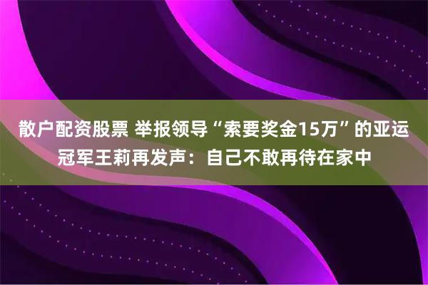 散户配资股票 举报领导“索要奖金15万”的亚运冠军王莉再发声：自己不敢再待在家中