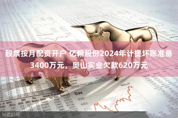 股票按月配资开户 亿翰股份2024年计提坏账准备3400万元，奥山实业欠款620万元