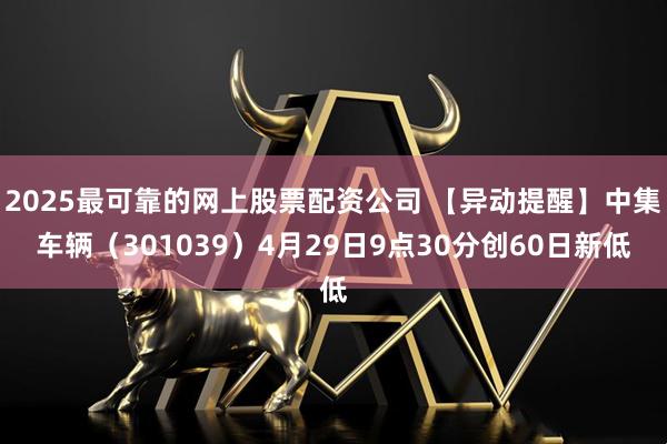 2025最可靠的网上股票配资公司 【异动提醒】中集车辆（301039）4月29日9点30分创60日新低