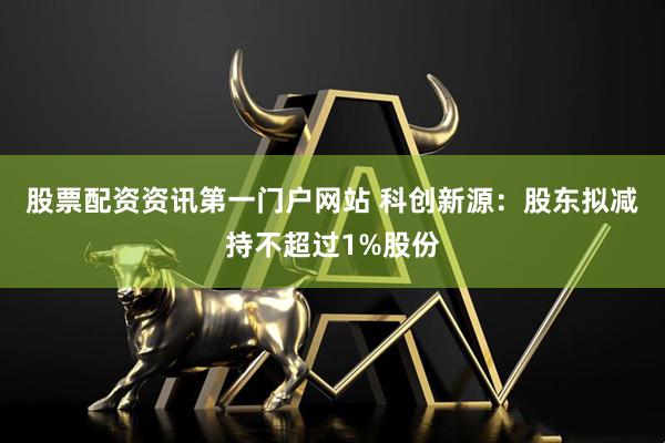 股票配资资讯第一门户网站 科创新源：股东拟减持不超过1%股份