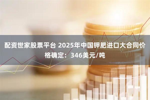配资世家股票平台 2025年中国钾肥进口大合同价格确定：346美元/吨