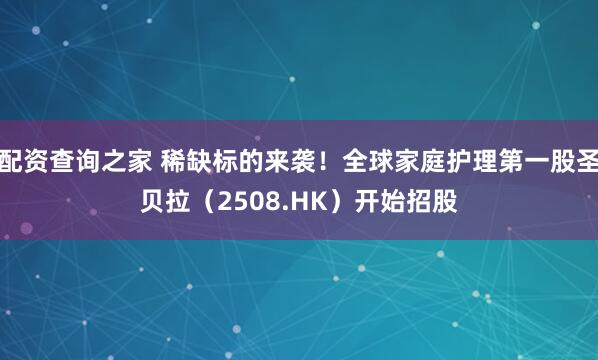 配资查询之家 稀缺标的来袭！全球家庭护理第一股圣贝拉（2508.HK）开始招股