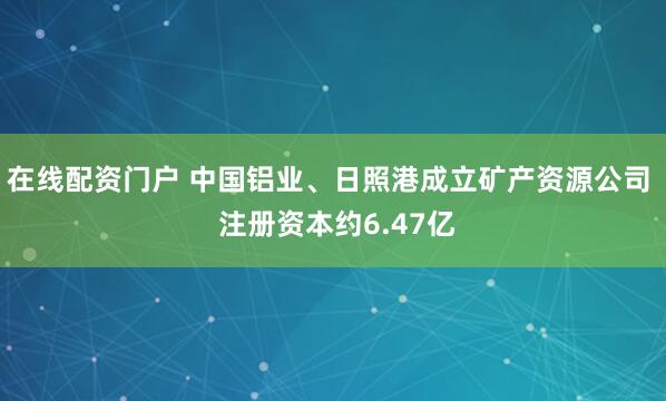 在线配资门户 中国铝业、日照港成立矿产资源公司  注册资本约6.47亿
