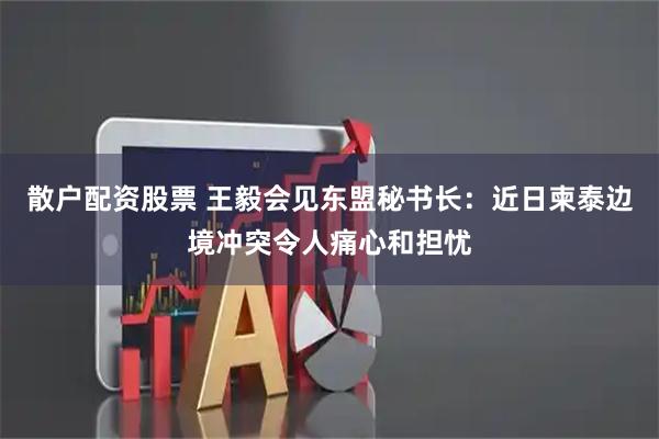 散户配资股票 王毅会见东盟秘书长：近日柬泰边境冲突令人痛心和担忧