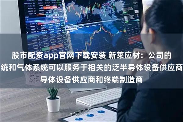 股市配资app官网下载安装 新莱应材：公司的半导体真空系统和气体系统可以服务于相关的泛半导体设备供应商和终端制造商