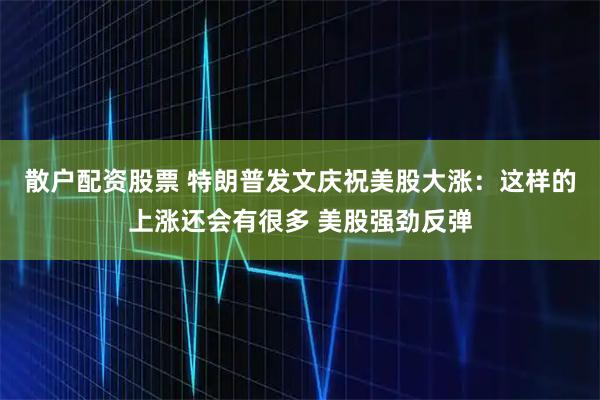 散户配资股票 特朗普发文庆祝美股大涨：这样的上涨还会有很多 美股强劲反弹