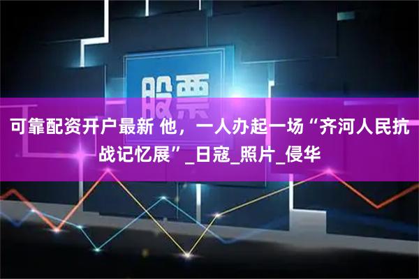 可靠配资开户最新 他，一人办起一场“齐河人民抗战记忆展”_日寇_照片_侵华