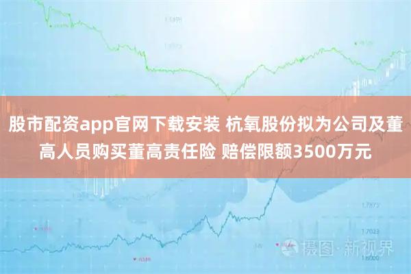 股市配资app官网下载安装 杭氧股份拟为公司及董高人员购买董高责任险 赔偿限额3500万元
