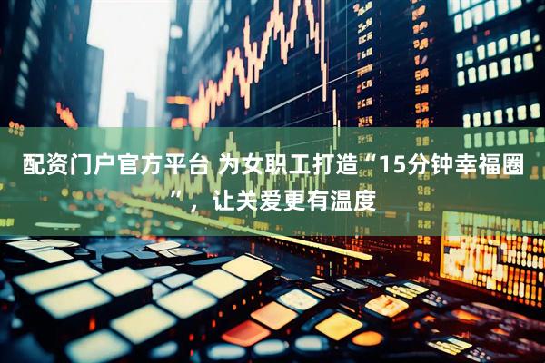 配资门户官方平台 为女职工打造“15分钟幸福圈”，让关爱更有温度