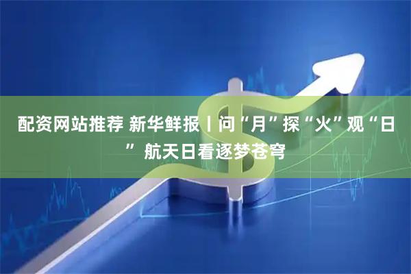 配资网站推荐 新华鲜报丨问“月”探“火”观“日” 航天日看逐梦苍穹