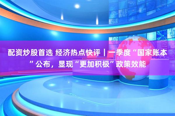 配资炒股首选 经济热点快评｜一季度“国家账本”公布，显现“更加积极”政策效能