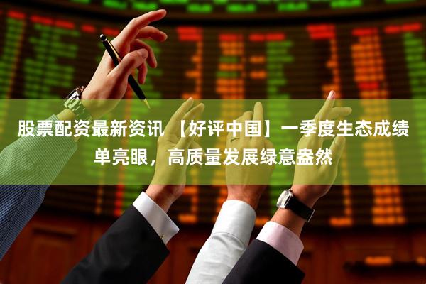 股票配资最新资讯 【好评中国】一季度生态成绩单亮眼，高质量发展绿意盎然