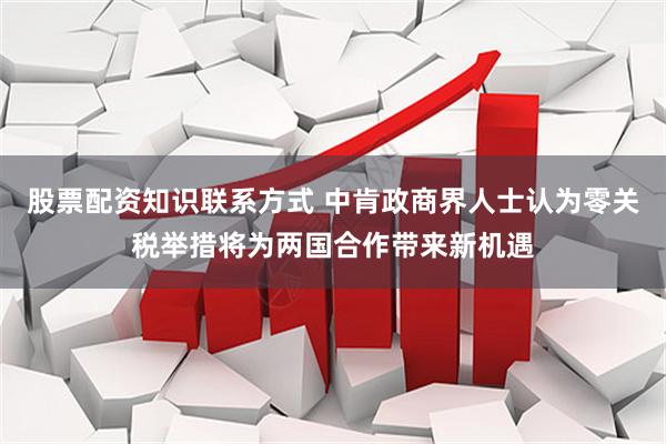 股票配资知识联系方式 中肯政商界人士认为零关税举措将为两国合作带来新机遇