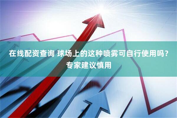 在线配资查询 球场上的这种喷雾可自行使用吗？专家建议慎用
